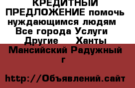 КРЕДИТНЫЙ ПРЕДЛОЖЕНИЕ помочь нуждающимся людям - Все города Услуги » Другие   . Ханты-Мансийский,Радужный г.